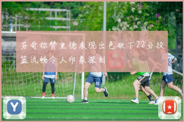 芬奇称赞里德表现出色砍下22分投篮流畅令人印象深刻