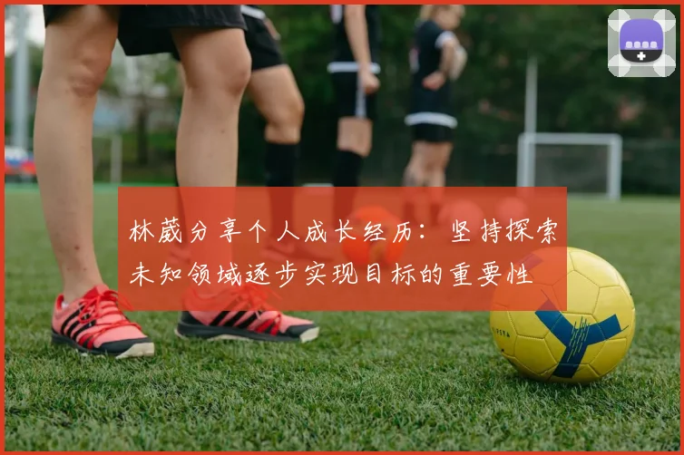 林葳分享个人成长经历：坚持探索未知领域逐步实现目标的重要性