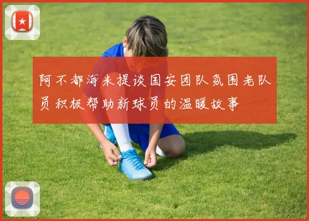 阿不都海米提谈国安团队氛围老队员积极帮助新球员的温暖故事