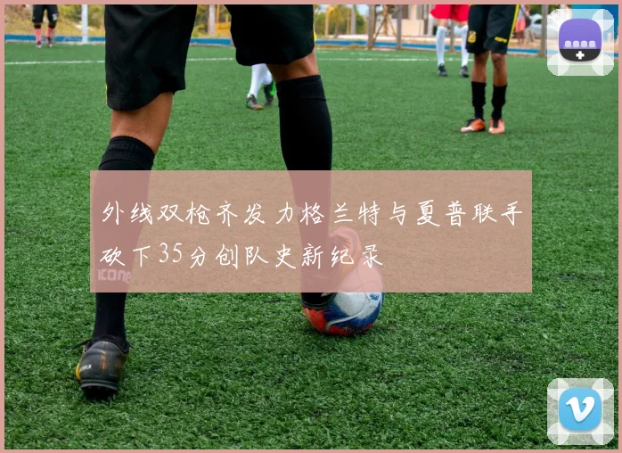 外线双枪齐发力格兰特与夏普联手砍下35分创队史新纪录