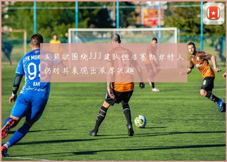 灰熊欲围绕JJJ建队但活塞凯尔特人仍对其表现出浓厚兴趣