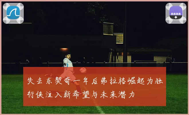 失去东契奇一年后弗拉格崛起为独行侠注入新希望与未来潜力
