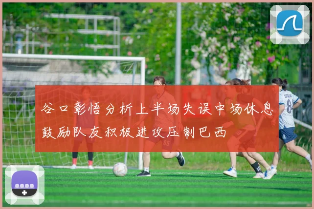 谷口彰悟分析上半场失误中场休息鼓励队友积极进攻压制巴西