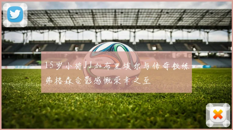 15岁小将JJ加布里埃尔与传奇教练弗格森合影感慨荣幸之至
