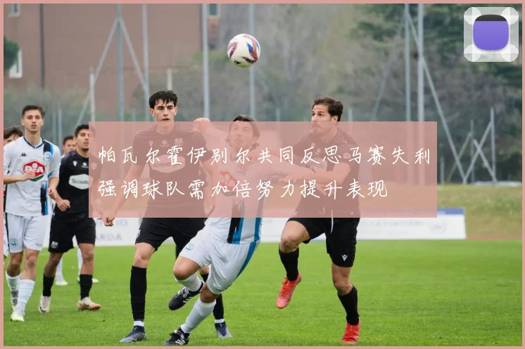 帕瓦尔霍伊别尔共同反思马赛失利强调球队需加倍努力提升表现