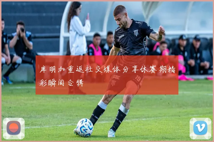 库明加重返社交媒体分享休赛期精彩瞬间合辑