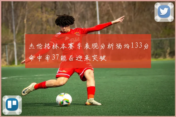 杰伦格林本赛季表现分析场均133分命中率37能否迎来突破