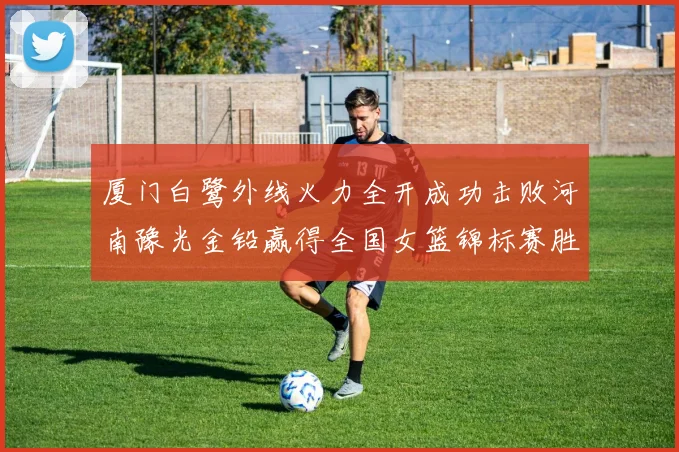 厦门白鹭外线火力全开成功击败河南豫光金铅赢得全国女篮锦标赛胜利